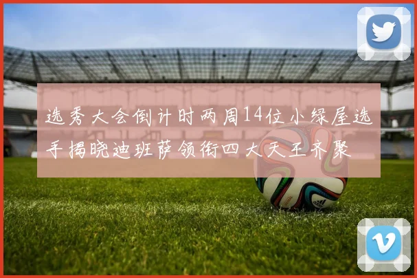 选秀大会倒计时两周14位小绿屋选手揭晓迪班萨领衔四大天王齐聚