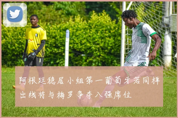 阿根廷稳居小组第一葡萄牙若同样出线将与梅罗争夺八强席位