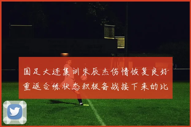 国足大连集训朱辰杰伤情恢复良好重返合练状态积极备战接下来的比赛