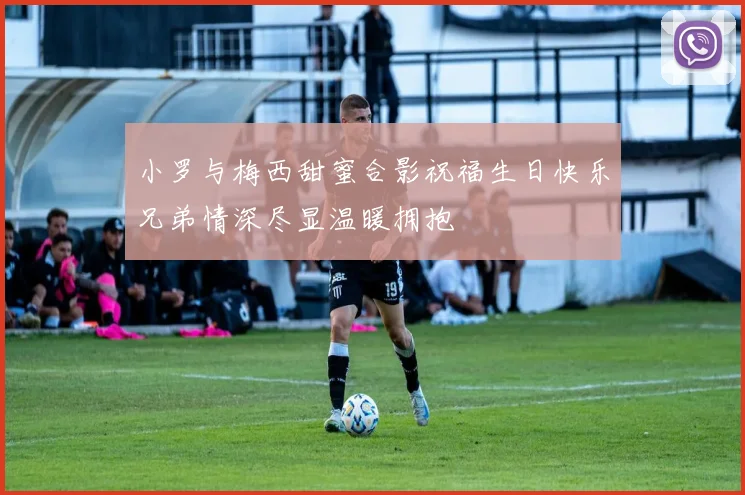 小罗与梅西甜蜜合影祝福生日快乐兄弟情深尽显温暖拥抱