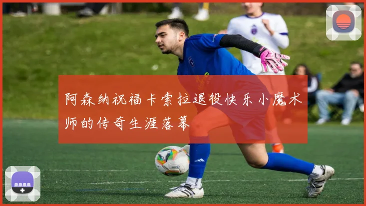 阿森纳祝福卡索拉退役快乐小魔术师的传奇生涯落幕