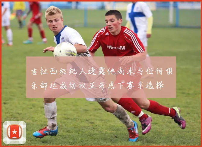 吉拉西经纪人透露他尚未与任何俱乐部达成协议正考虑下赛季选择