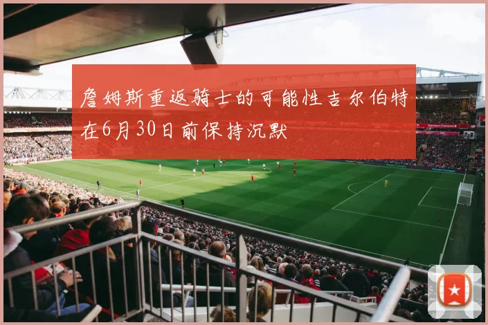 詹姆斯重返骑士的可能性吉尔伯特在6月30日前保持沉默