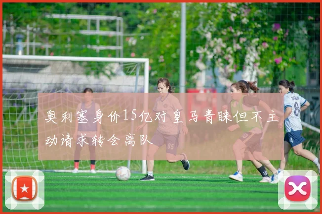 奥利塞身价15亿对皇马青睐但不主动请求转会离队