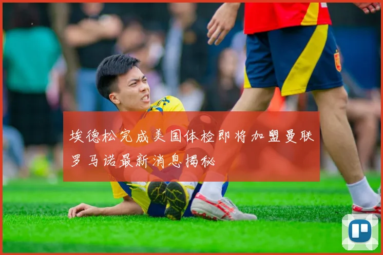 埃德松完成美国体检即将加盟曼联罗马诺最新消息揭秘