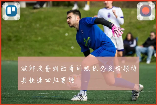 波帅谈普利西奇训练状态良好期待其快速回归赛场