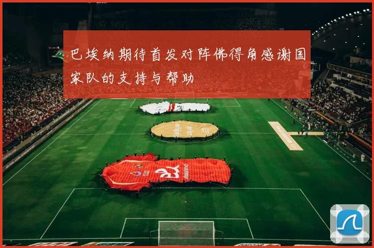 巴埃纳期待首发对阵佛得角感谢国家队的支持与帮助