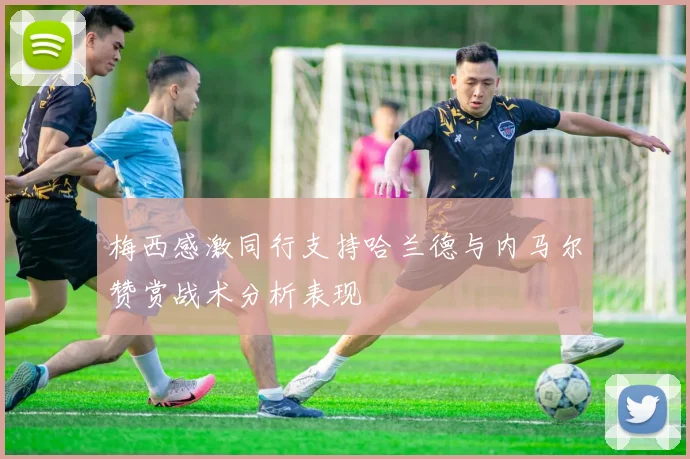 梅西感激同行支持哈兰德与内马尔赞赏战术分析表现