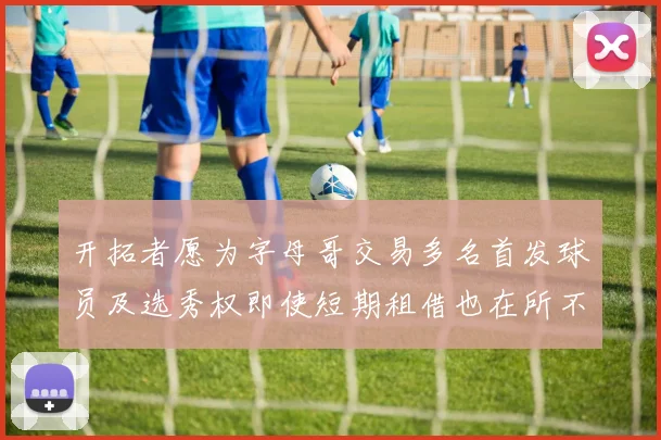 开拓者愿为字母哥交易多名首发球员及选秀权即使短期租借也在所不惜
