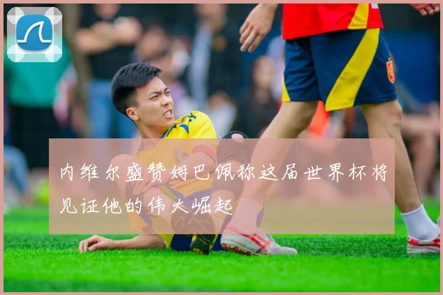 内维尔盛赞姆巴佩称这届世界杯将见证他的伟大崛起