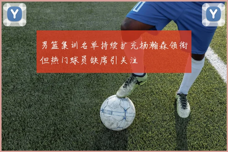 男篮集训名单持续扩充杨瀚森领衔但热门球员缺席引关注