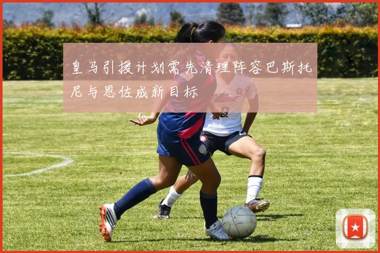 皇马引援计划需先清理阵容巴斯托尼与恩佐成新目标