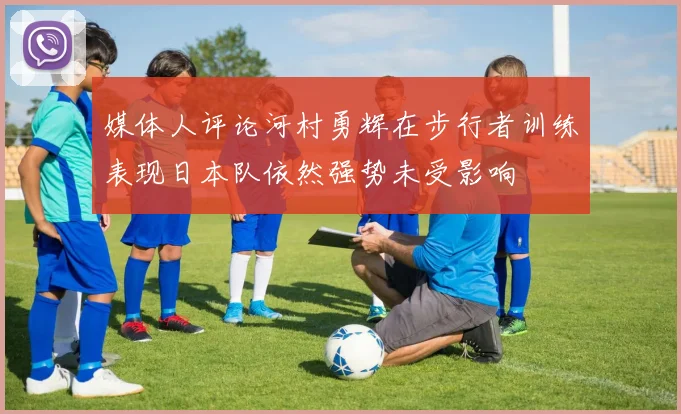 媒体人评论河村勇辉在步行者训练表现日本队依然强势未受影响