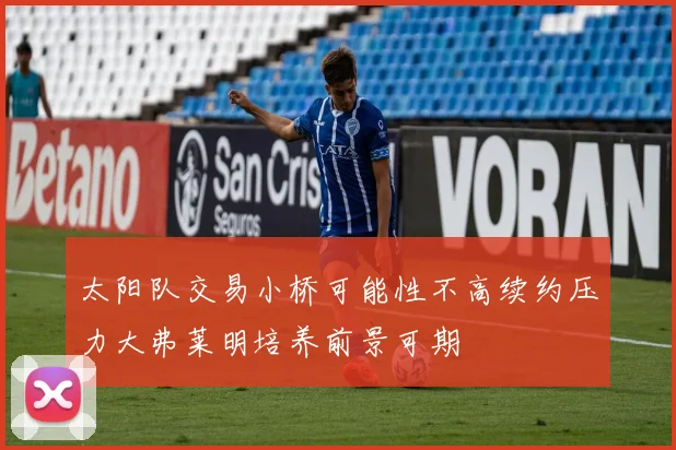 太阳队交易小桥可能性不高续约压力大弗莱明培养前景可期