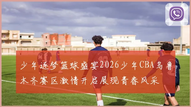 少年逐梦篮球盛宴2026少年CBA乌鲁木齐赛区激情开启展现青春风采