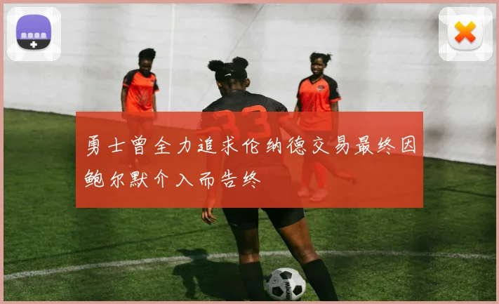 勇士曾全力追求伦纳德交易最终因鲍尔默介入而告终